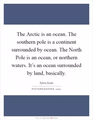 The Arctic is an ocean. The southern pole is a continent surrounded by ocean. The North Pole is an ocean, or northern waters. It’s an ocean surrounded by land, basically Picture Quote #1