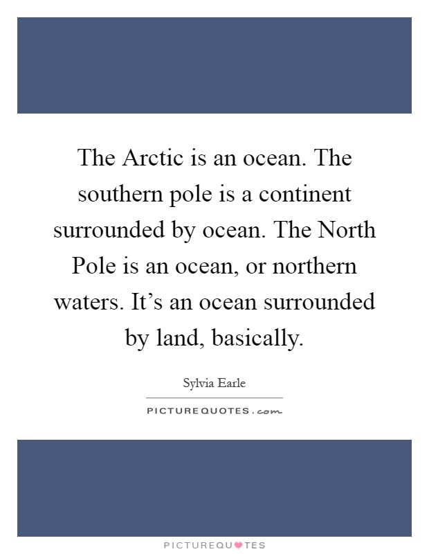 The Arctic is an ocean. The southern pole is a continent surrounded by ocean. The North Pole is an ocean, or northern waters. It's an ocean surrounded by land, basically Picture Quote #1