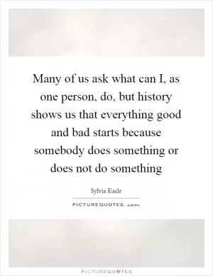 Many of us ask what can I, as one person, do, but history shows us that everything good and bad starts because somebody does something or does not do something Picture Quote #1