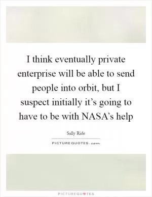 I think eventually private enterprise will be able to send people into orbit, but I suspect initially it’s going to have to be with NASA’s help Picture Quote #1