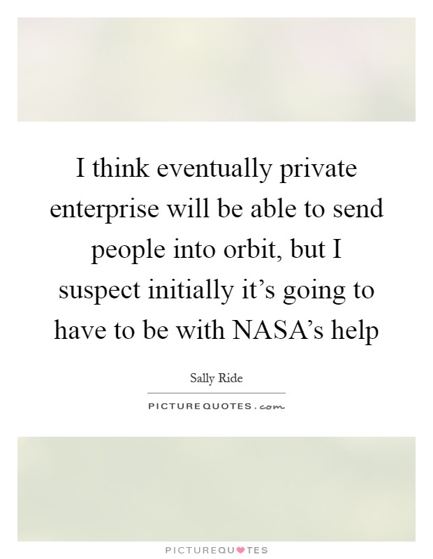 I think eventually private enterprise will be able to send people into orbit, but I suspect initially it's going to have to be with NASA's help Picture Quote #1