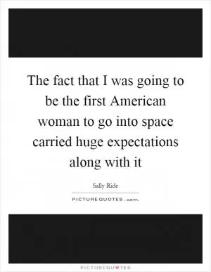 The fact that I was going to be the first American woman to go into space carried huge expectations along with it Picture Quote #1