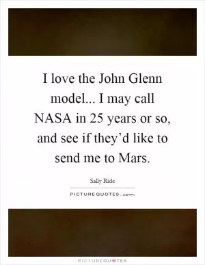 I love the John Glenn model... I may call NASA in 25 years or so, and see if they’d like to send me to Mars Picture Quote #1
