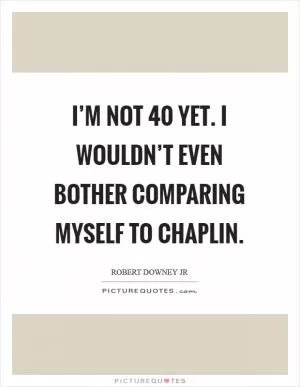 I’m not 40 yet. I wouldn’t even bother comparing myself to Chaplin Picture Quote #1