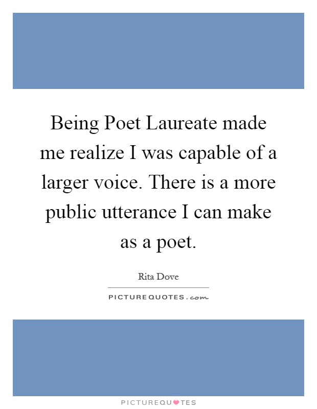 Being Poet Laureate made me realize I was capable of a larger voice. There is a more public utterance I can make as a poet Picture Quote #1