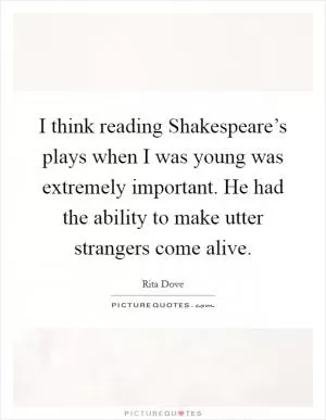 I think reading Shakespeare’s plays when I was young was extremely important. He had the ability to make utter strangers come alive Picture Quote #1