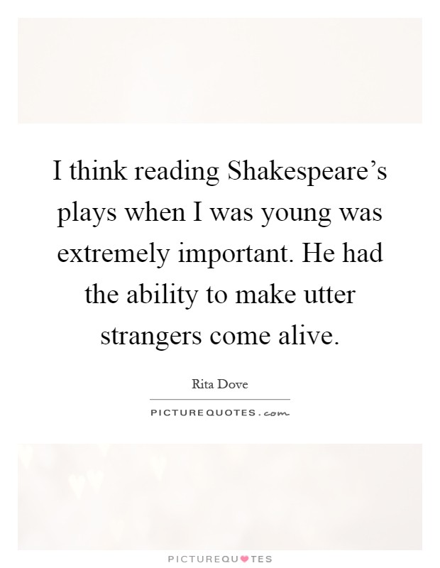 I think reading Shakespeare's plays when I was young was extremely important. He had the ability to make utter strangers come alive Picture Quote #1
