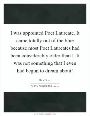 I was appointed Poet Laureate. It came totally out of the blue because most Poet Laureates had been considerably older than I. It was not something that I even had begun to dream about! Picture Quote #1