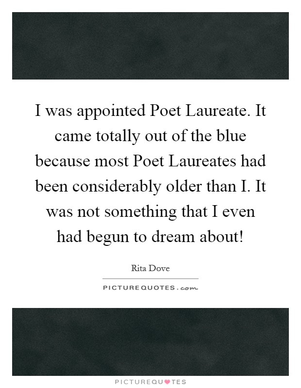 I was appointed Poet Laureate. It came totally out of the blue because most Poet Laureates had been considerably older than I. It was not something that I even had begun to dream about! Picture Quote #1