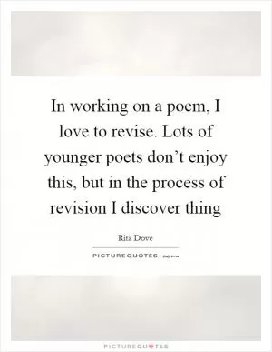 In working on a poem, I love to revise. Lots of younger poets don’t enjoy this, but in the process of revision I discover thing Picture Quote #1