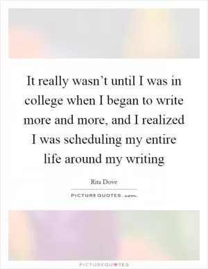 It really wasn’t until I was in college when I began to write more and more, and I realized I was scheduling my entire life around my writing Picture Quote #1