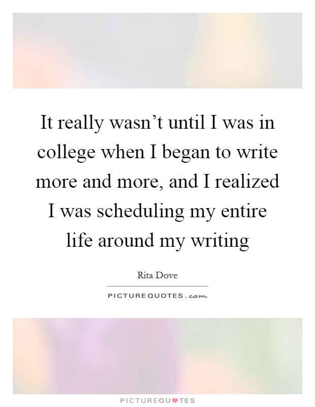 It really wasn't until I was in college when I began to write more and more, and I realized I was scheduling my entire life around my writing Picture Quote #1