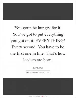 You gotta be hungry for it. You’ve got to put everything you got on it. EVERYTHING! Every second. You have to be the first one in line. That’s how leaders are born Picture Quote #1