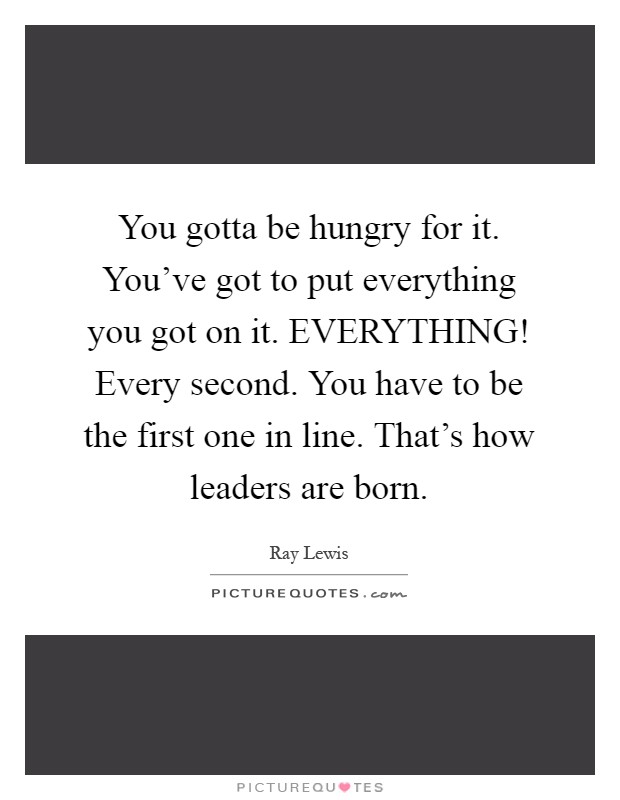 You gotta be hungry for it. You've got to put everything you got on it. EVERYTHING! Every second. You have to be the first one in line. That's how leaders are born Picture Quote #1