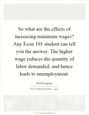 So what are the effects of increasing minimum wages? Any Econ 101 student can tell you the answer: The higher wage reduces the quantity of labor demanded, and hence leads to unemployment Picture Quote #1