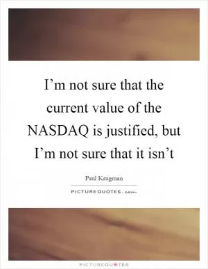 I’m not sure that the current value of the NASDAQ is justified, but I’m not sure that it isn’t Picture Quote #1