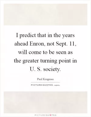 I predict that in the years ahead Enron, not Sept. 11, will come to be seen as the greater turning point in U. S. society Picture Quote #1