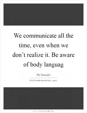 We communicate all the time, even when we don’t realize it. Be aware of body languag Picture Quote #1