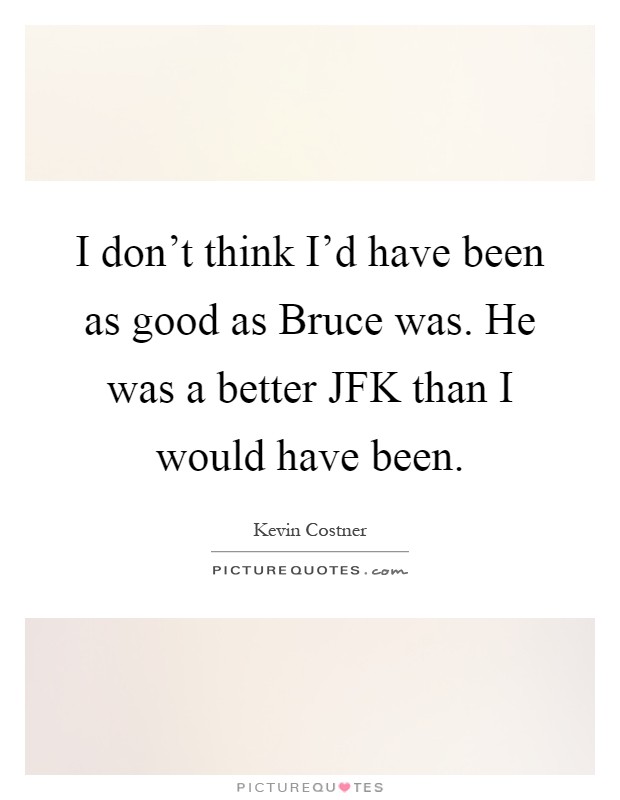 I don't think I'd have been as good as Bruce was. He was a better JFK than I would have been Picture Quote #1
