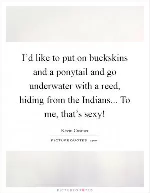 I’d like to put on buckskins and a ponytail and go underwater with a reed, hiding from the Indians... To me, that’s sexy! Picture Quote #1