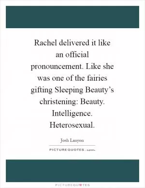 Rachel delivered it like an official pronouncement. Like she was one of the fairies gifting Sleeping Beauty’s christening: Beauty. Intelligence. Heterosexual Picture Quote #1