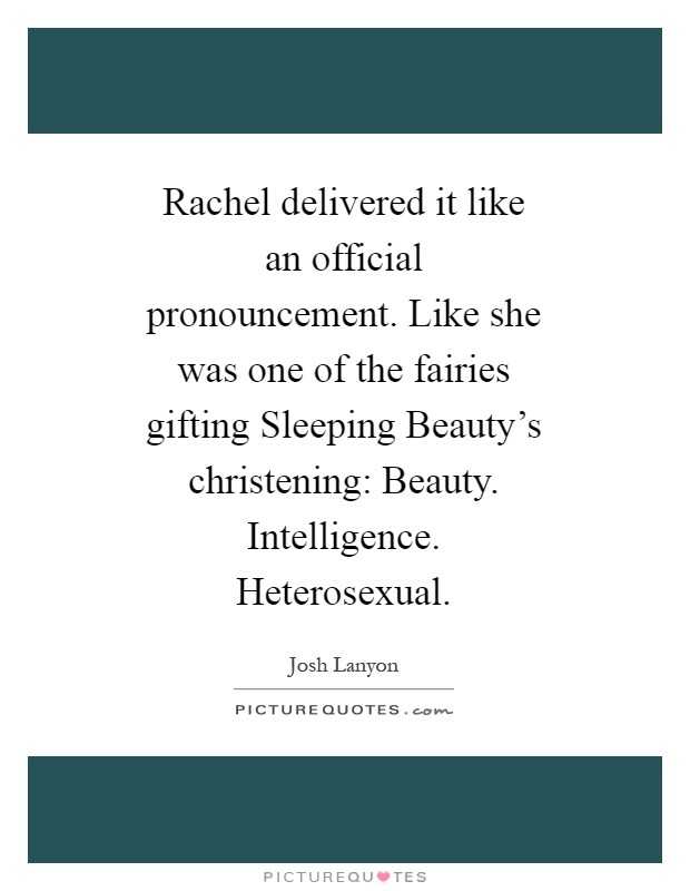 Rachel delivered it like an official pronouncement. Like she was one of the fairies gifting Sleeping Beauty's christening: Beauty. Intelligence. Heterosexual Picture Quote #1