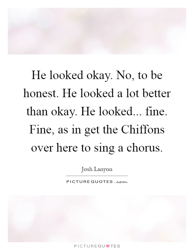 He looked okay. No, to be honest. He looked a lot better than okay. He looked... fine. Fine, as in get the Chiffons over here to sing a chorus Picture Quote #1