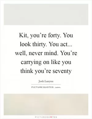 Kit, you’re forty. You look thirty. You act... well, never mind. You’re carrying on like you think you’re seventy Picture Quote #1