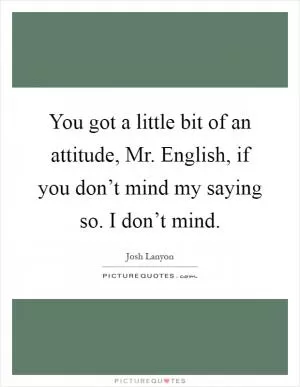 You got a little bit of an attitude, Mr. English, if you don’t mind my saying so. I don’t mind Picture Quote #1