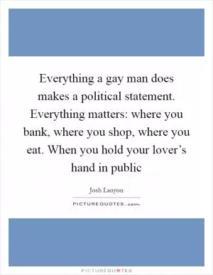 Everything a gay man does makes a political statement. Everything matters: where you bank, where you shop, where you eat. When you hold your lover’s hand in public Picture Quote #1