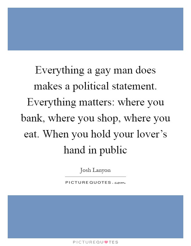 Everything a gay man does makes a political statement. Everything matters: where you bank, where you shop, where you eat. When you hold your lover's hand in public Picture Quote #1