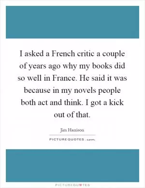 I asked a French critic a couple of years ago why my books did so well in France. He said it was because in my novels people both act and think. I got a kick out of that Picture Quote #1