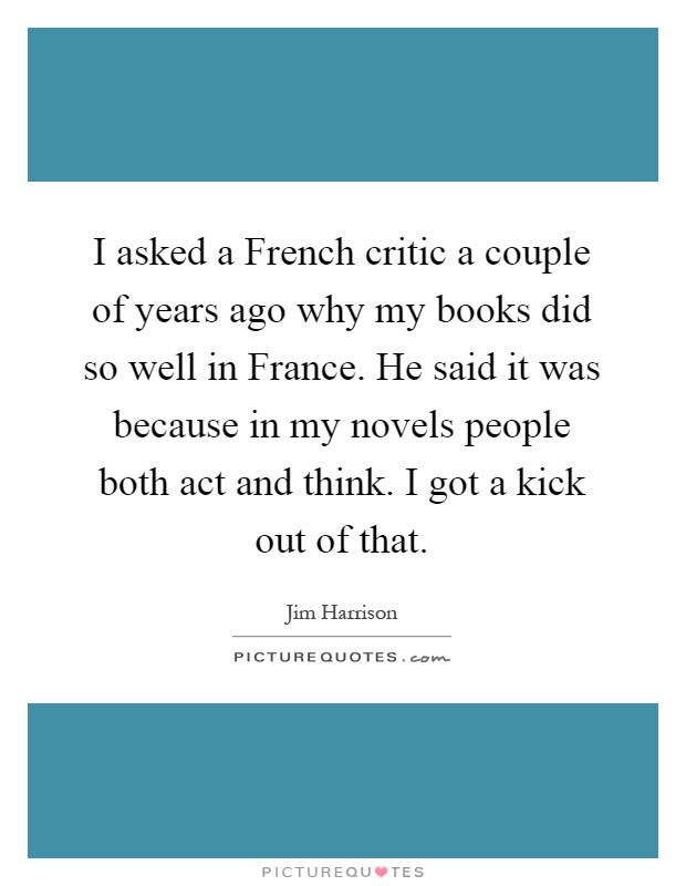 I asked a French critic a couple of years ago why my books did so well in France. He said it was because in my novels people both act and think. I got a kick out of that Picture Quote #1