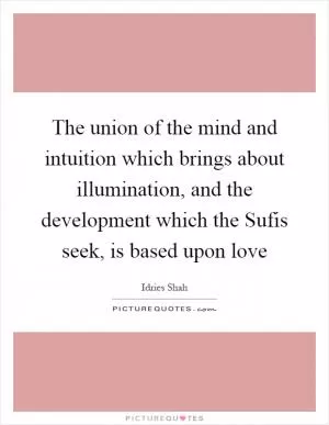 The union of the mind and intuition which brings about illumination, and the development which the Sufis seek, is based upon love Picture Quote #1