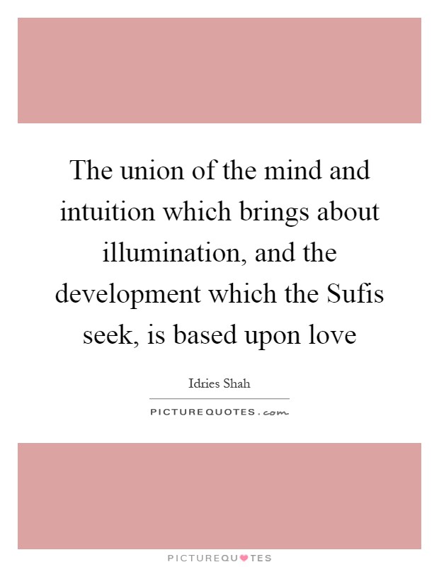 The union of the mind and intuition which brings about illumination, and the development which the Sufis seek, is based upon love Picture Quote #1