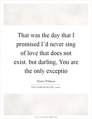 That was the day that I promised I’d never sing of love that does not exist. but darling, You are the only exceptio Picture Quote #1