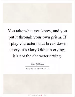 You take what you know, and you put it through your own prism. If I play characters that break down or cry, it’s Gary Oldman crying; it’s not the character crying Picture Quote #1