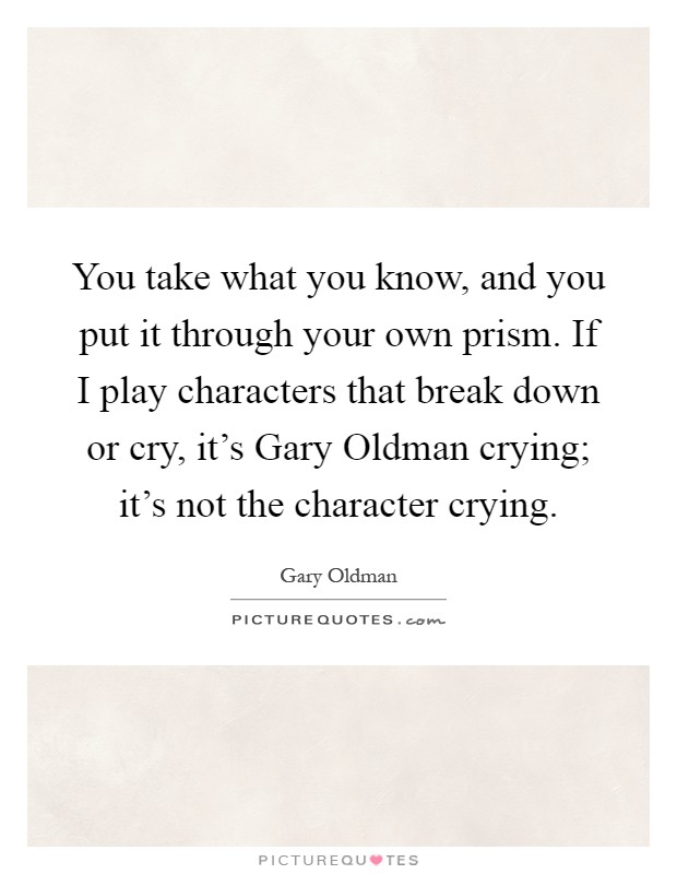 You take what you know, and you put it through your own prism. If I play characters that break down or cry, it's Gary Oldman crying; it's not the character crying Picture Quote #1