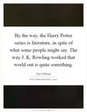 By the way, the Harry Potter series is literature, in spite of what some people might say. The way J. K. Rowling worked that world out is quite something Picture Quote #1