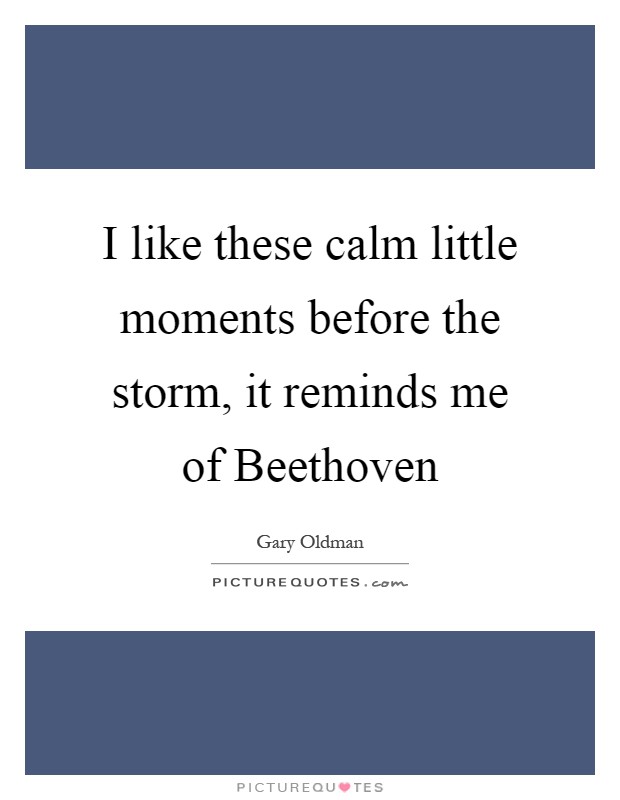 I like these calm little moments before the storm, it reminds me of Beethoven Picture Quote #1