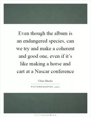 Even though the album is an endangered species, can we try and make a coherent and good one, even if it’s like making a horse and cart at a Nascar conference Picture Quote #1