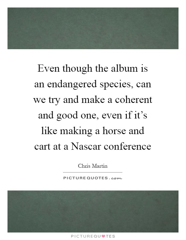 Even though the album is an endangered species, can we try and make a coherent and good one, even if it's like making a horse and cart at a Nascar conference Picture Quote #1
