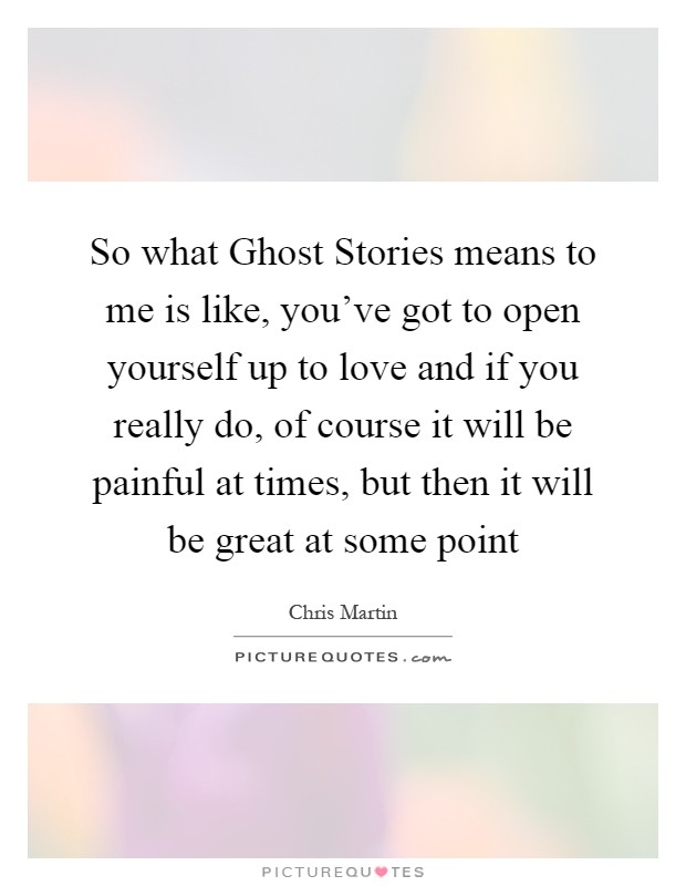 So what Ghost Stories means to me is like, you've got to open yourself up to love and if you really do, of course it will be painful at times, but then it will be great at some point Picture Quote #1