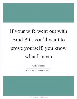 If your wife went out with Brad Pitt, you’d want to prove yourself, you know what I mean Picture Quote #1