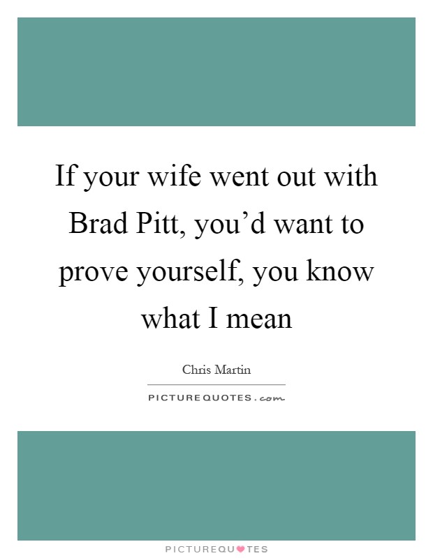 If your wife went out with Brad Pitt, you'd want to prove yourself, you know what I mean Picture Quote #1