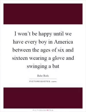 I won’t be happy until we have every boy in America between the ages of six and sixteen wearing a glove and swinging a bat Picture Quote #1