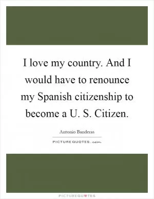 I love my country. And I would have to renounce my Spanish citizenship to become a U. S. Citizen Picture Quote #1