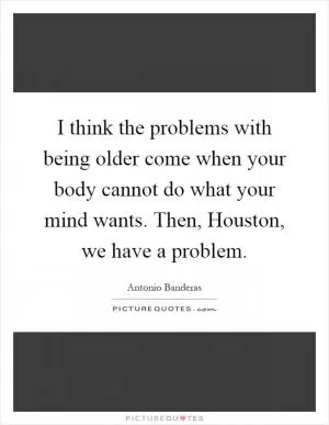 I think the problems with being older come when your body cannot do what your mind wants. Then, Houston, we have a problem Picture Quote #1