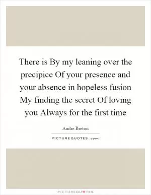There is By my leaning over the precipice Of your presence and your absence in hopeless fusion My finding the secret Of loving you Always for the first time Picture Quote #1