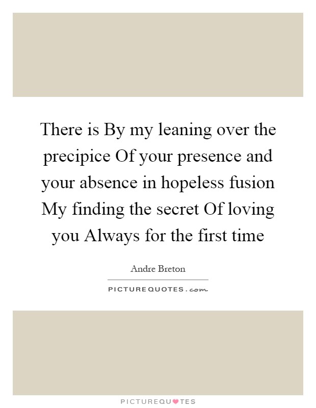 There is By my leaning over the precipice Of your presence and your absence in hopeless fusion My finding the secret Of loving you Always for the first time Picture Quote #1